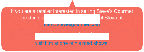 If you are a retailer interested in selling Steve’s Gourmet products at your store, please contact Steve at 
info@stevesgourmet.com  
or for your own taste test 
visit him at one of his road shows.